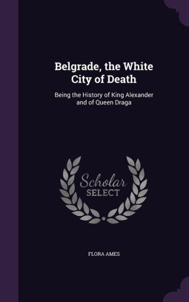 Belgrade, The White City Of Death: Being The History Of King Alexander And Of Queen Draga