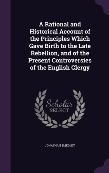 A Rational And Historical Account Of The Principles Which Gave Birth To The Late Rebellion, And Of The Present Controversies Of The English Clergy