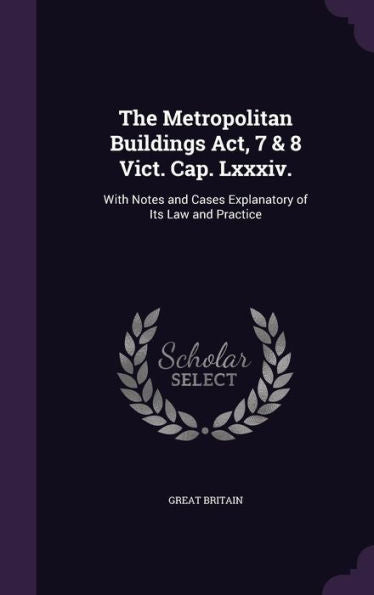 The Metropolitan Buildings Act, 7 & 8 Vict. Cap. Lxxxiv.: With Notes And Cases Explanatory Of Its Law And Practice