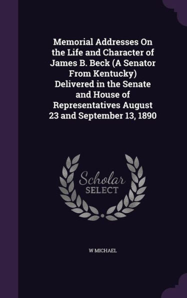Memorial Addresses On The Life And Character Of James B. Beck (A Senator From Kentucky) Delivered In The Senate And House Of Representatives August 23 And September 13, 1890