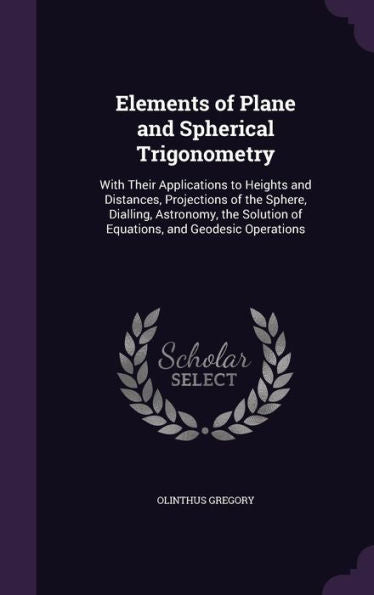 Elements Of Plane And Spherical Trigonometry: With Their Applications To Heights And Distances, Projections Of The Sphere, Dialling, Astronomy, The Solution Of Equations, And Geodesic Operations