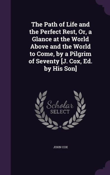The Path Of Life And The Perfect Rest, Or, A Glance At The World Above And The World To Come, By A Pilgrim Of Seventy [J. Cox, Ed. By His Son]