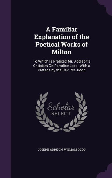 A Familiar Explanation Of The Poetical Works Of Milton: To Which Is Prefixed Mr. Addison's Criticism On Paradise Lost; With A Preface By The Rev. Mr. Dodd