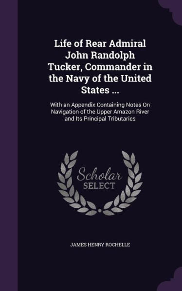 Life Of Rear Admiral John Randolph Tucker, Commander In The Navy Of The United States ...: With An Appendix Containing Notes On Navigation Of The Upper Amazon River And Its Principal Tributaries