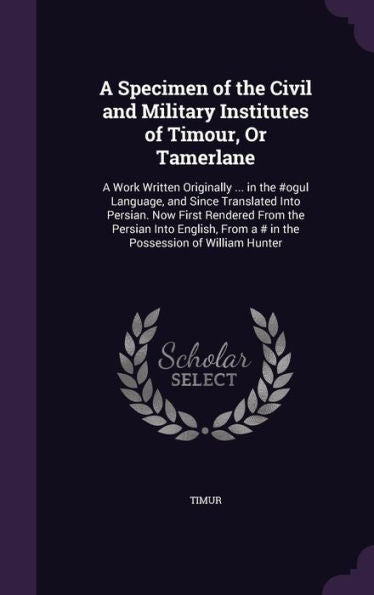 A Specimen Of The Civil And Military Institutes Of Timour, Or Tamerlane: A Work Written Originally ... In The #Ogul Language, And Since Translated ... From A # In The Possession Of William Hunter