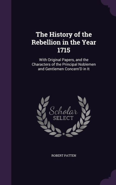 The History Of The Rebellion In The Year 1715: With Original Papers, And The Characters Of The Principal Noblemen And Gentlemen Concern'D In It