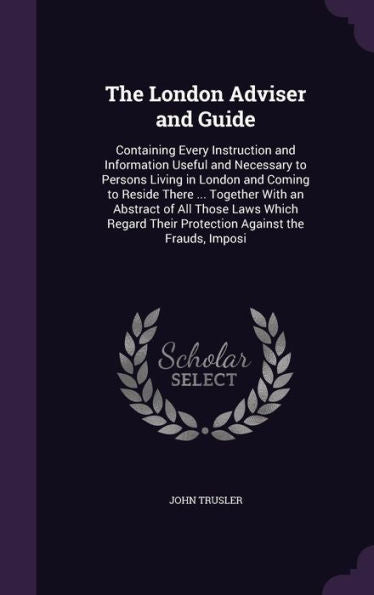 The London Adviser And Guide: Containing Every Instruction And Information Useful And Necessary To Persons Living In London And Coming To Reside There ... Their Protection Against The Frauds, Imposi
