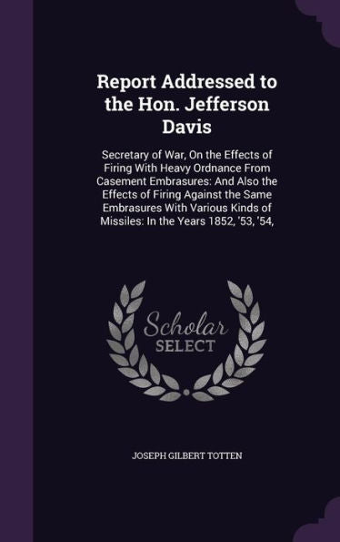 Report Addressed To The Hon. Jefferson Davis: Secretary Of War, On The Effects Of Firing With Heavy Ordnance From Casement Embrasures: And Also The ... Of Missiles: In The Years 1852, '53, '54,