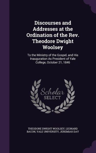 Discourses And Addresses At The Ordination Of The Rev. Theodore Dwight Woolsey: To The Ministry Of The Gospel, And His Inauguration As President Of Yale College, October 21, 1846