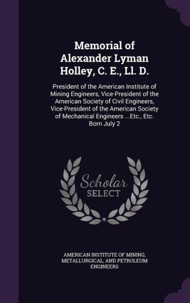 Memorial Of Alexander Lyman Holley, C. E., Ll. D.: President Of The American Institute Of Mining Engineers, Vice-President Of The American Society Of ... Engineers ...Etc., Etc. Born July 2