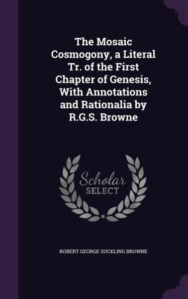 The Mosaic Cosmogony, A Literal Tr. Of The First Chapter Of Genesis, With Annotations And Rationalia By R.G.S. Browne