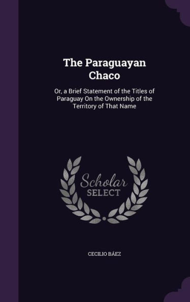 The Paraguayan Chaco: Or, A Brief Statement Of The Titles Of Paraguay On The Ownership Of The Territory Of That Name
