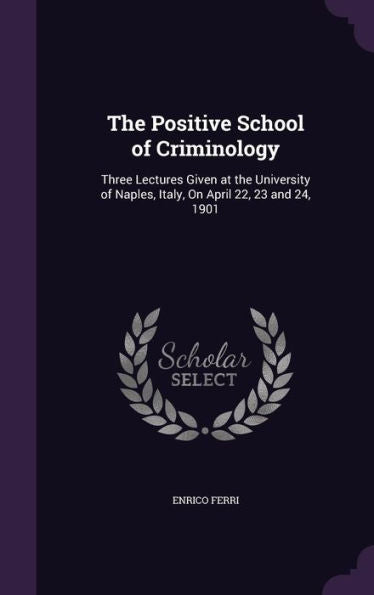The Positive School Of Criminology: Three Lectures Given At The University Of Naples, Italy, On April 22, 23 And 24, 1901