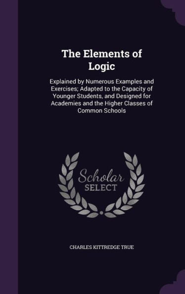 The Elements Of Logic: Explained By Numerous Examples And Exercises; Adapted To The Capacity Of Younger Students, And Designed For Academies And The Higher Classes Of Common Schools