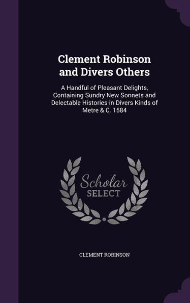 Clement Robinson And Divers Others: A Handful Of Pleasant Delights, Containing Sundry New Sonnets And Delectable Histories In Divers Kinds Of Metre & C. 1584