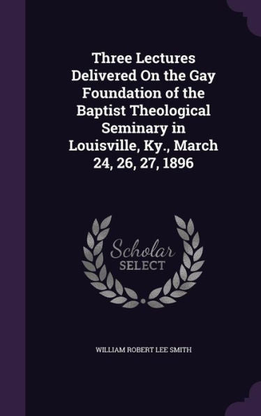 Three Lectures Delivered On The Gay Foundation Of The Baptist Theological Seminary In Louisville, Ky., March 24, 26, 27, 1896