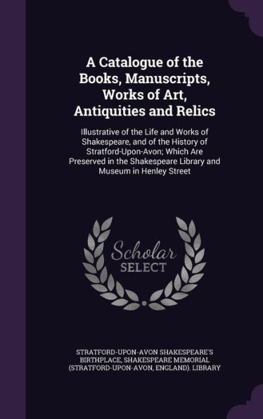A Catalogue Of The Books, Manuscripts, Works Of Art, Antiquities And Relics: Illustrative Of The Life And Works Of Shakespeare, And Of The History Of ... Library And Museum In Henley Street