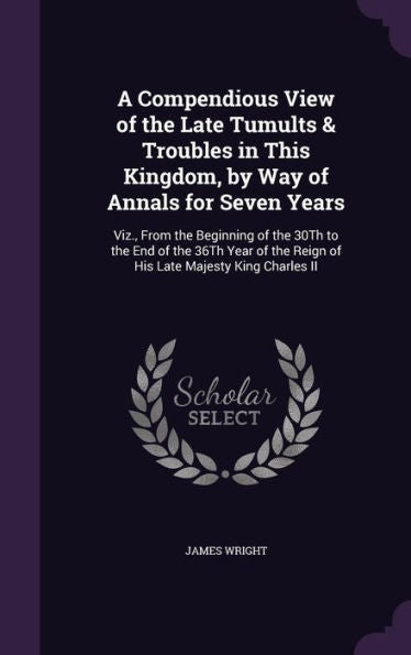 A Compendious View Of The Late Tumults & Troubles In This Kingdom, By Way Of Annals For Seven Years: Viz., From The Beginning Of The 30Th To The End ... The Reign Of His Late Majesty King Charles Ii