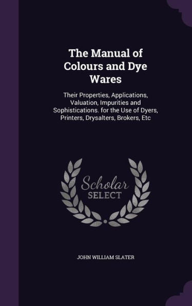 The Manual Of Colours And Dye Wares: Their Properties, Applications, Valuation, Impurities And Sophistications. For The Use Of Dyers, Printers, Drysalters, Brokers, Etc