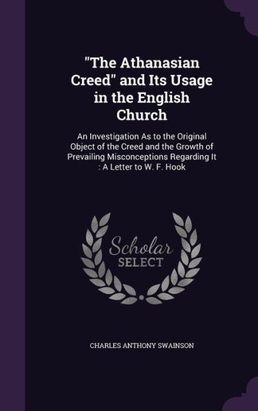 The Athanasian Creed And Its Usage In The English Church: An Investigation As To The Original Object Of The Creed And The Growth Of Prevailing Misconceptions Regarding It: A Letter To W. F. Hook