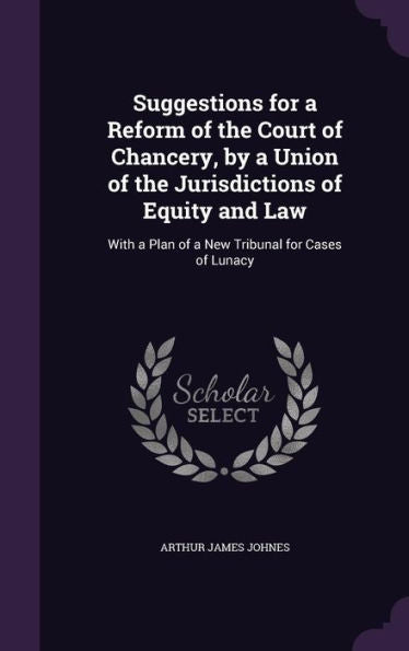 Suggestions For A Reform Of The Court Of Chancery, By A Union Of The Jurisdictions Of Equity And Law: With A Plan Of A New Tribunal For Cases Of Lunacy