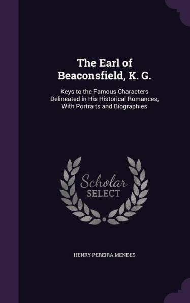 The Earl Of Beaconsfield, K. G.: Keys To The Famous Characters Delineated In His Historical Romances, With Portraits And Biographies