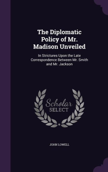 The Diplomatic Policy Of Mr. Madison Unveiled: In Strictures Upon The Late Correspondence Between Mr. Smith And Mr. Jackson