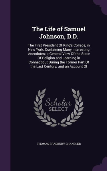 The Life Of Samuel Johnson, D.D.: The First President Of King's College, In New York. Containing Many Interesting Anecdotes; A General View Of The ... Part Of The Last Century; And An Account Of