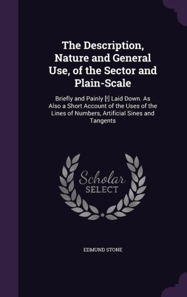 The Description, Nature And General Use, Of The Sector And Plain-Scale: Briefly And Painly [!] Laid Down. As Also A Short Account Of The Uses Of The Lines Of Numbers, Artificial Sines And Tangents