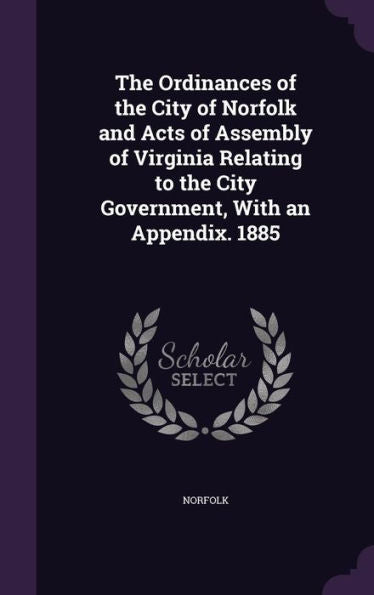 The Ordinances Of The City Of Norfolk And Acts Of Assembly Of Virginia Relating To The City Government, With An Appendix. 1885