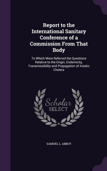 Report To The International Sanitary Conference Of A Commission From That Body: To Which Were Referred The Questions Relative To The Origin, ... And Propagation Of Asiatic Cholera