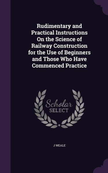 Rudimentary And Practical Instructions On The Science Of Railway Construction For The Use Of Beginners And Those Who Have Commenced Practice