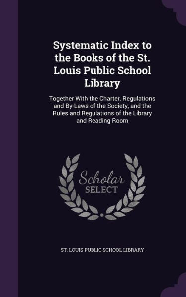 Systematic Index To The Books Of The St. Louis Public School Library: Together With The Charter, Regulations And By-Laws Of The Society, And The Rules And Regulations Of The Library And Reading Room