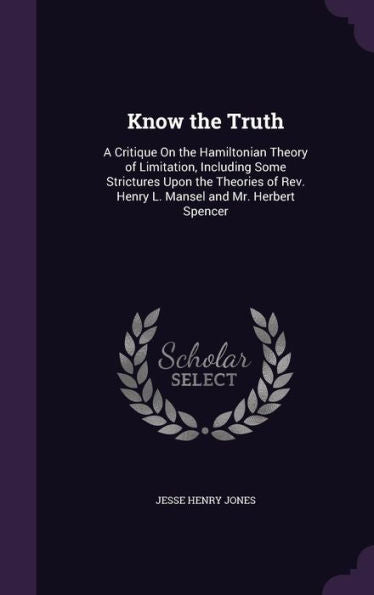 Know The Truth: A Critique On The Hamiltonian Theory Of Limitation, Including Some Strictures Upon The Theories Of Rev. Henry L. Mansel And Mr. Herbert Spencer