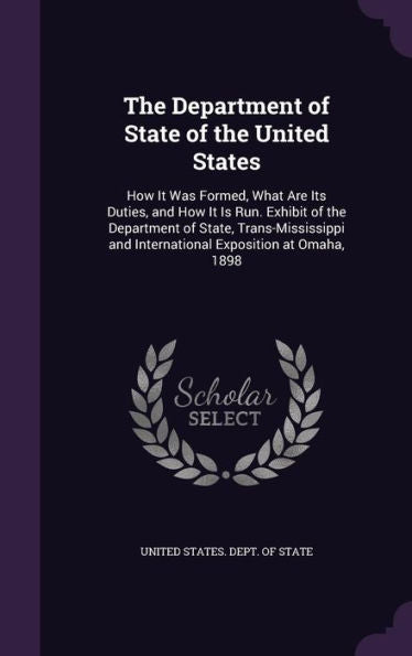 The Department Of State Of The United States: How It Was Formed, What Are Its Duties, And How It Is Run. Exhibit Of The Department Of State, ... And International Exposition At Omaha, 1898