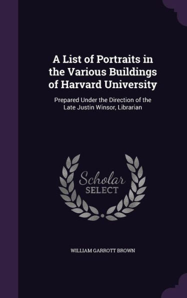 A List Of Portraits In The Various Buildings Of Harvard University: Prepared Under The Direction Of The Late Justin Winsor, Librarian