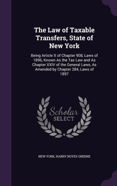The Law Of Taxable Transfers, State Of New York: Being Article X Of Chapter 908, Laws Of 1896, Known As The Tax Law And As Chapter Xxiv Of The General Laws, As Amended By Chapter 284, Laws Of 1897