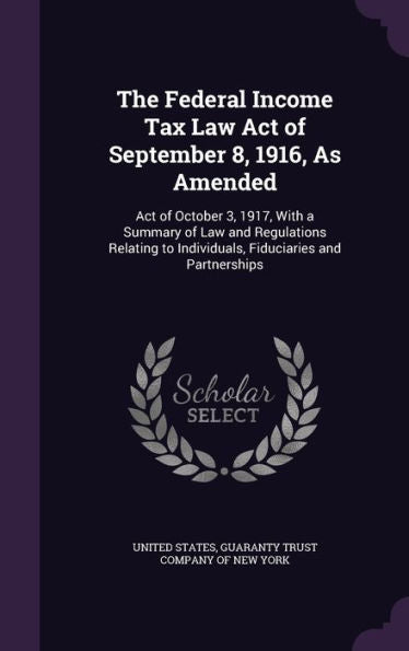 The Federal Income Tax Law Act Of September 8, 1916, As Amended: Act Of October 3, 1917, With A Summary Of Law And Regulations Relating To Individuals, Fiduciaries And Partnerships