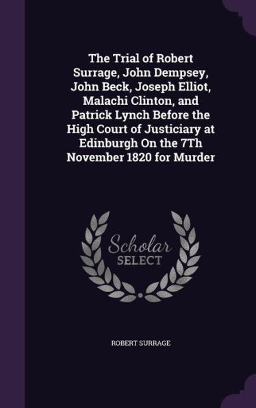 The Trial Of Robert Surrage, John Dempsey, John Beck, Joseph Elliot, Malachi Clinton, And Patrick Lynch Before The High Court Of Justiciary At Edinburgh On The 7Th November 1820 For Murder