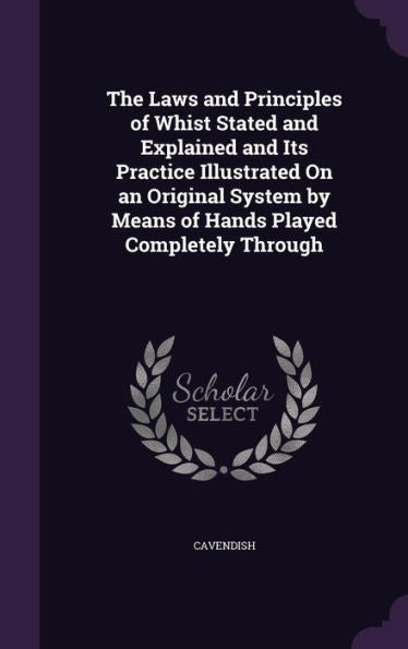 The Laws And Principles Of Whist Stated And Explained And Its Practice Illustrated On An Original System By Means Of Hands Played Completely Through
