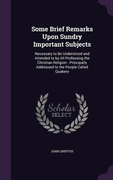 Some Brief Remarks Upon Sundry Important Subjects: Necessary To Be Understood And Attended To By All Professing The Christian Religion: Principally Addressed To The People Called Quakers