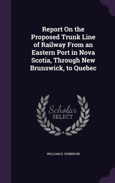 Report On The Proposed Trunk Line Of Railway From An Eastern Port In Nova Scotia, Through New Brunswick, To Quebec