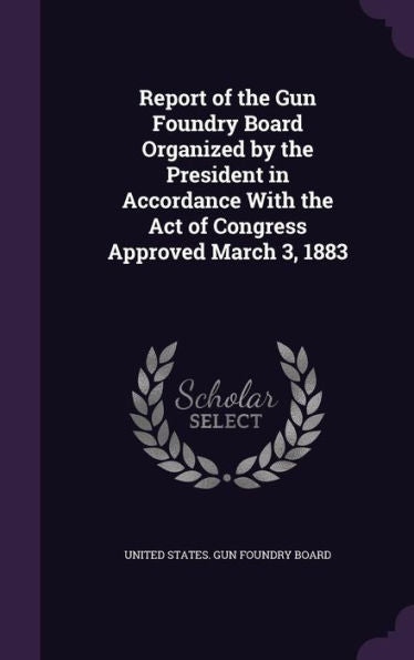 Report Of The Gun Foundry Board Organized By The President In Accordance With The Act Of Congress Approved March 3, 1883