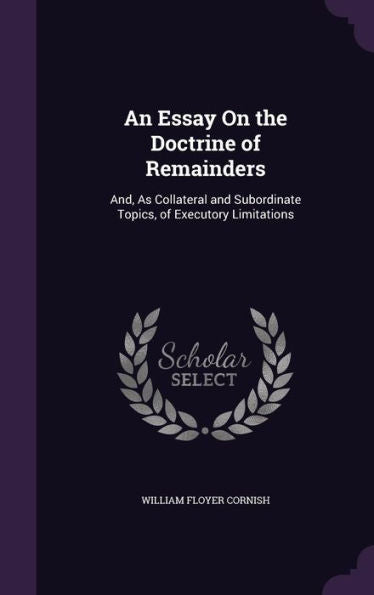 An Essay On The Doctrine Of Remainders: And, As Collateral And Subordinate Topics, Of Executory Limitations