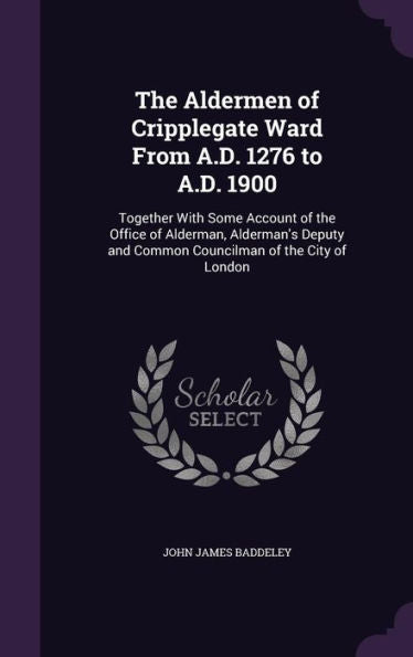 The Aldermen Of Cripplegate Ward From A.D. 1276 To A.D. 1900: Together With Some Account Of The Office Of Alderman, Alderman's Deputy And Common Councilman Of The City Of London