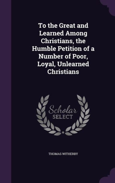 To The Great And Learned Among Christians, The Humble Petition Of A Number Of Poor, Loyal, Unlearned Christians