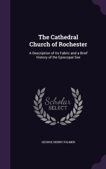 The Cathedral Church Of Rochester: A Description Of Its Fabric And A Brief History Of The Episcopal See