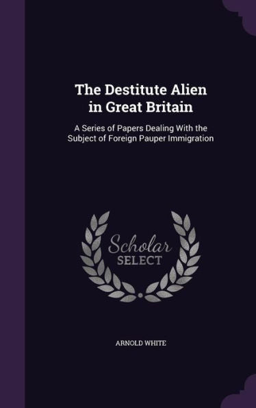 The Destitute Alien In Great Britain: A Series Of Papers Dealing With The Subject Of Foreign Pauper Immigration