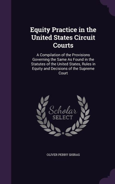 Equity Practice In The United States Circuit Courts: A Compilation Of The Provisions Governing The Same As Found In The Statutes Of The United States, ... In Equity And Decisions Of The Supreme Court