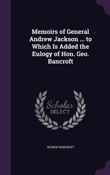 Memoirs Of General Andrew Jackson ... To Which Is Added The Eulogy Of Hon. Geo. Bancroft